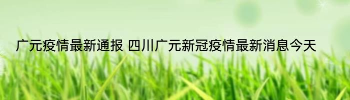 广元疫情最新通报 四川广元新冠疫情最新消息今天