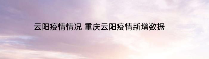 云阳疫情情况 重庆云阳疫情新增数据