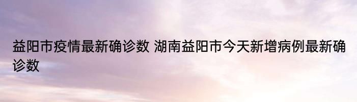 益阳市疫情最新确诊数 湖南益阳市今天新增病例最新确诊数