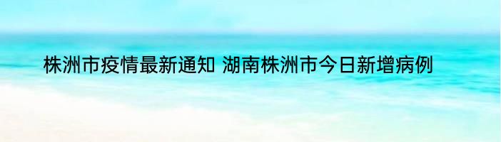 株洲市疫情最新通知 湖南株洲市今日新增病例