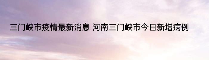 三门峡市疫情最新消息 河南三门峡市今日新增病例