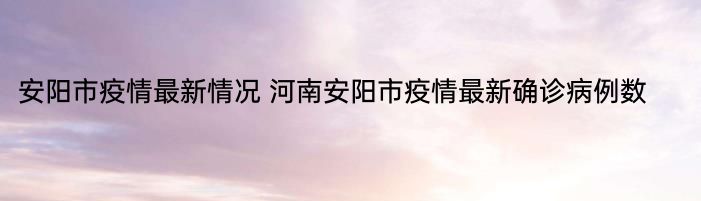 安阳市疫情最新情况 河南安阳市疫情最新确诊病例数