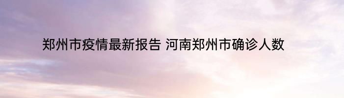 郑州市疫情最新报告 河南郑州市确诊人数