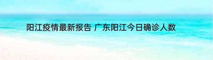 阳江疫情最新报告 广东阳江今日确诊人数