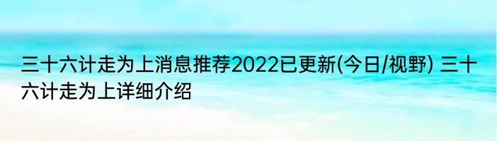 三十六计走为上消息推荐2022已更新(今日/视野) 三十六计走为上详细介绍