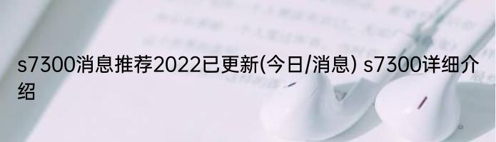 s7300消息推荐2022已更新(今日/消息) s7300详细介绍